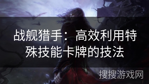 战舰猎手:高效利用特殊技能卡牌的技法 战舰猎手:高效利用特殊技能卡牌的技法