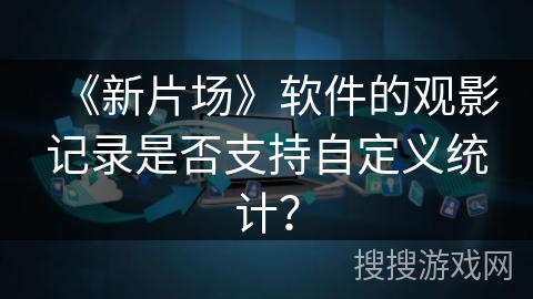《新片场》软件的观影记录是否支持自定义统计? 《新片场》软件的观影记录是否支持自定义统计?