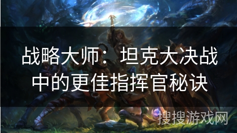 战略大师:坦克大决战中的更佳指挥官秘诀 战略大师:坦克大决战中的更佳指挥官秘诀