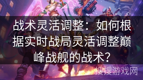 战术灵活调整:如何根据实时战局灵活调整巅峰战舰的战术? 战术灵活调整:如何根据实时战局灵活调整巅峰战舰的战术?