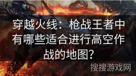 穿越火线:枪战王者中有哪些适合进行高空作战的地图? 穿越火线:枪战王者中有哪些适合进行高空作战的地图?