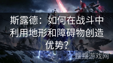 斯露德：如何在战斗中利用地形和障碍物创造优势？