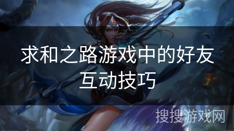 求和之路游戏中的好友互动技巧 求和之路游戏中的好友互动技巧