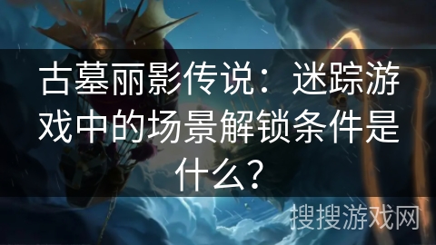古墓丽影传说:迷踪游戏中的场景解锁条件是什么? 古墓丽影传说:迷踪游戏中的场景解锁条件是什么?