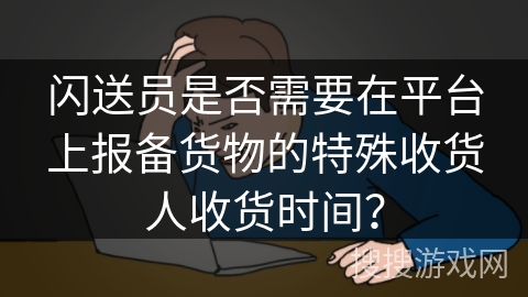 闪送员是否需要在平台上报备货物的特殊收货人收货时间？