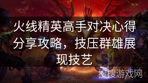 火线精英高手对决心得分享攻略,技压群雄展现技艺 火线精英高手对决心得分享攻略,技压群雄展现技艺