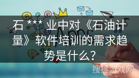 石 *** 业中对《石油计量》软件培训的需求趋势是什么？