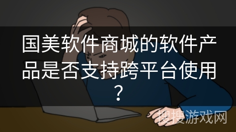 国美软件商城的软件产品是否支持跨平台使用? 国美软件商城的软件产品是否支持跨平台使用?