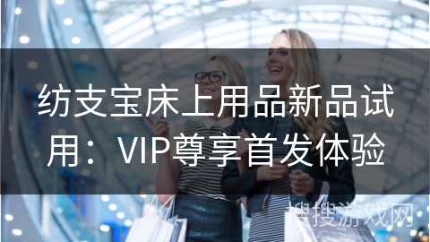 纺支宝床上用品新品试用:VIP尊享首发体验