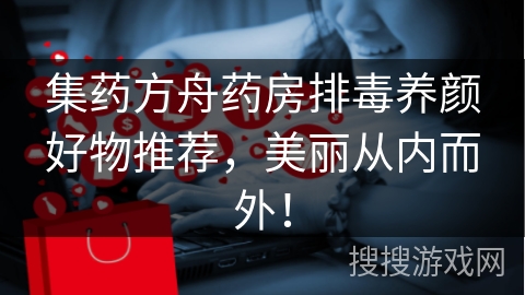 集药方舟药房排毒养颜好物推荐,美丽从内而外!