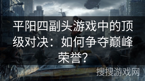 平阳四副头游戏中的顶级对决：如何争夺巅峰荣誉？