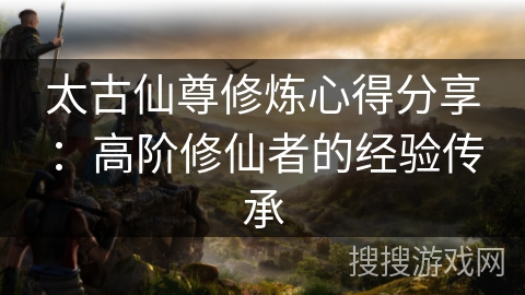 太古仙尊修炼心得分享：高阶修仙者的经验传承
