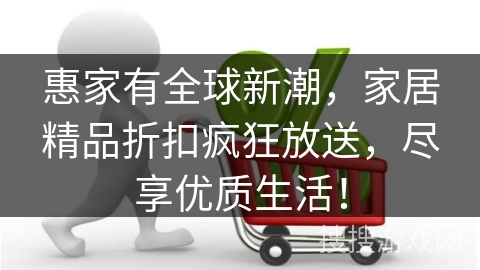 惠家有全球新潮,家居精品折扣疯狂放送,尽享优质生活!