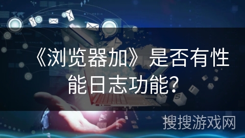 《浏览器加》是否有性能日志功能？