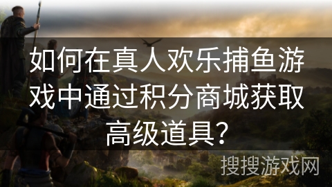 如何在真人欢乐捕鱼游戏中通过积分商城获取高级道具？