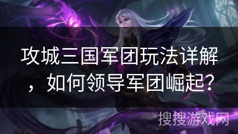 攻城三国军团玩法详解,如何领导军团崛起? 攻城三国军团玩法详解,如何领导军团崛起?