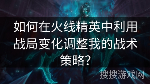 如何在火线精英中利用战局变化调整我的战术策略？