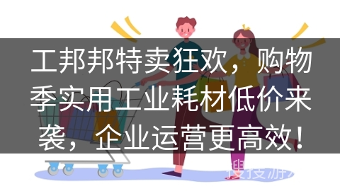 工邦邦特卖狂欢，购物季实用工业耗材低价来袭，企业运营更高效！