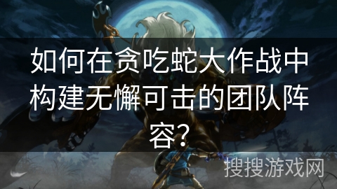 如何在贪吃蛇大作战中构建无懈可击的团队阵容？