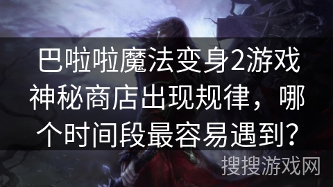 巴啦啦魔法变身2游戏神秘商店出现规律,哪个时间段最容易遇到? 巴啦啦魔法变身2游戏神秘商店出现规律,哪个时间段最容易遇到?