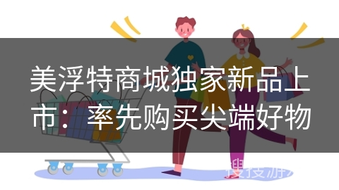 美浮特商城独家新品上市：率先购买尖端好物