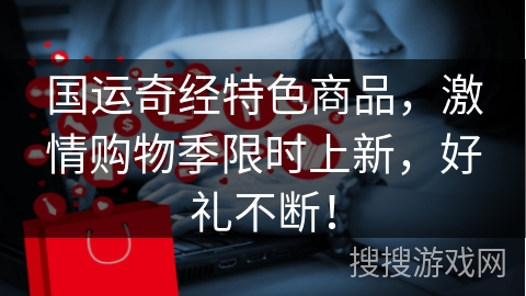 国运奇经特色商品，激情购物季限时上新，好礼不断！