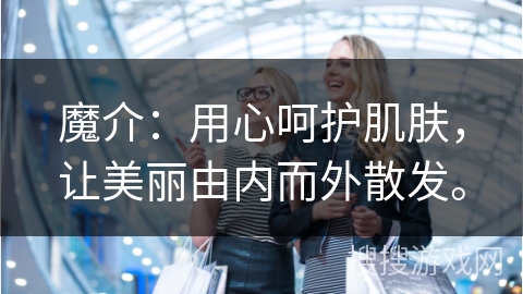 魔介：用心呵护肌肤，让美丽由内而外散发。