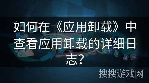 如何在《应用卸载》中查看应用卸载的详细日志？