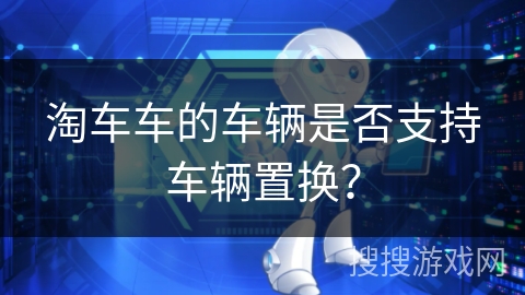 淘车车的车辆是否支持车辆置换? 淘车车的车辆是否支持车辆置换?