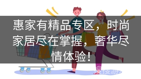 惠家有精品专区,时尚家居尽在掌握,奢华尽情体验!