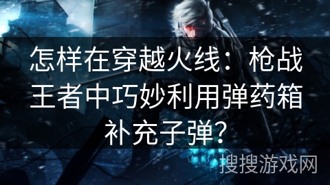 怎样在穿越火线：枪战王者中巧妙利用弹药箱补充子弹？