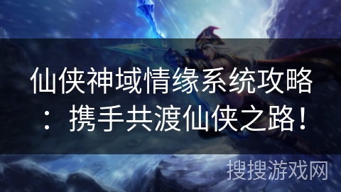 仙侠神域情缘系统攻略：携手共渡仙侠之路！
