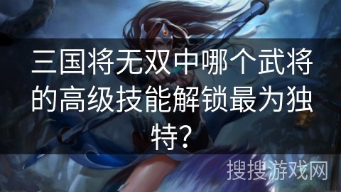 三国将无双中哪个武将的高级技能解锁最为独特？