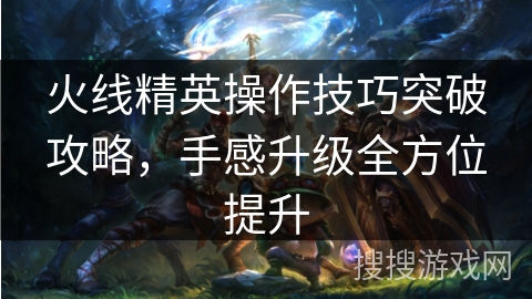 火线精英操作技巧突破攻略，手感升级全方位提升