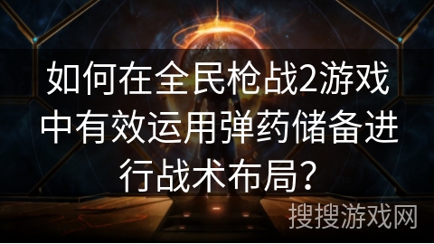 如何在全民枪战2游戏中有效运用弹药储备进行战术布局? 如何在全民枪战2游戏中有效运用弹药储备进行战术布局?