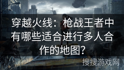 穿越火线:枪战王者中有哪些适合进行多人合作的地图? 穿越火线:枪战王者中有哪些适合进行多人合作的地图?