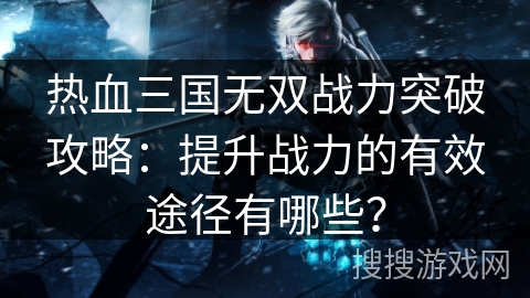热血三国无双战力突破攻略：提升战力的有效途径有哪些？