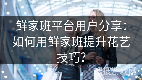 鲜家班平台用户分享:如何用鲜家班提升花艺技巧?