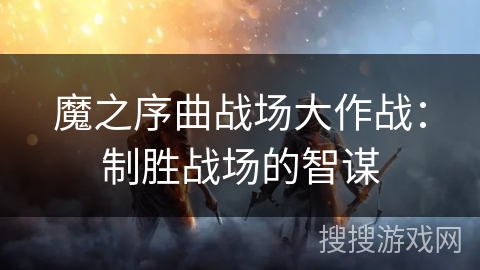 魔之序曲战场大作战:制胜战场的智谋 魔之序曲战场大作战:制胜战场的智谋