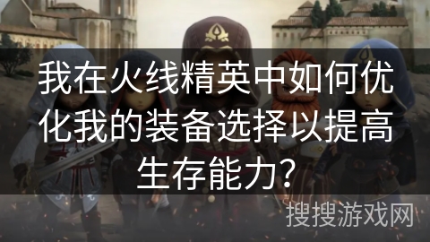 我在火线精英中如何优化我的装备选择以提高生存能力? 我在火线精英中如何优化我的装备选择以提高生存能力?