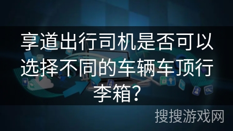 享道出行司机是否可以选择不同的车辆车顶行李箱? 享道出行司机是否可以选择不同的车辆车顶行李箱?