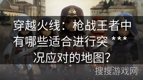 穿越火线：枪战王者中有哪些适合进行突 *** 况应对的地图？