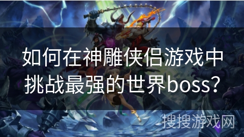 如何在神雕侠侣游戏中挑战最强的世界boss? 如何在神雕侠侣游戏中挑战最强的世界boss?