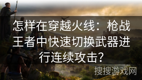 怎样在穿越火线:枪战王者中快速切换武器进行连续攻击? 怎样在穿越火线:枪战王者中快速切换武器进行连续攻击?