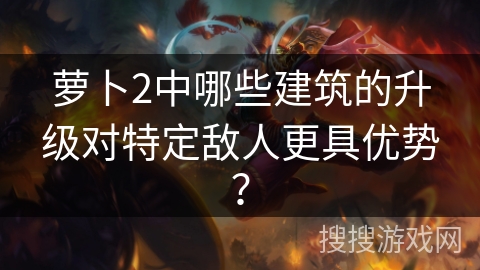 萝卜2中哪些建筑的升级对特定敌人更具优势? 萝卜2中哪些建筑的升级对特定敌人更具优势?