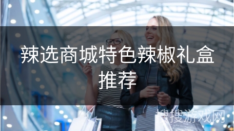 辣选商城特色辣椒礼盒推荐