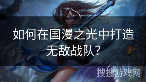 如何在国漫之光中打造无敌战队? 如何在国漫之光中打造无敌战队?