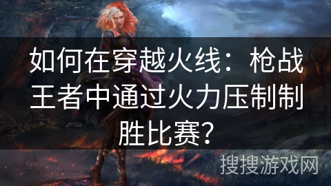 如何在穿越火线:枪战王者中通过火力压制制胜比赛? 如何在穿越火线:枪战王者中通过火力压制制胜比赛?