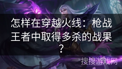 怎样在穿越火线:枪战王者中取得多杀的战果? 怎样在穿越火线:枪战王者中取得多杀的战果?