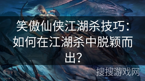 笑傲仙侠江湖杀技巧:如何在江湖杀中脱颖而出? 笑傲仙侠江湖杀技巧:如何在江湖杀中脱颖而出?